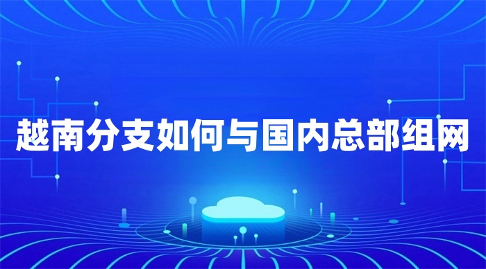 越南分支如何與國內總部組網 越南分支如何與國內總部組網