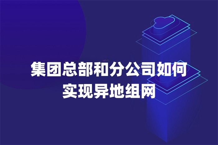 集團總部和分公司如何實現異地組網 集團總部和分公司如何實現異地組網
