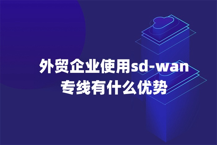 外貿企業(yè)使用sd-wan專線有什么優(yōu)勢 外貿企業(yè)使用sd-wan專線有什么優(yōu)勢